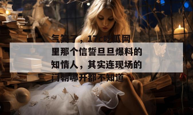 气笑了，17c吃瓜网里那个信誓旦旦爆料的知情人，其实连现场的门朝哪开都不知道