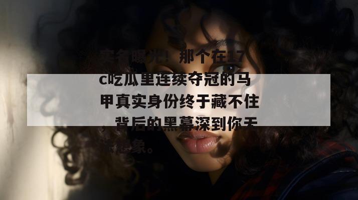 实名曝光！那个在17c吃瓜里连续夺冠的马甲真实身份终于藏不住，背后的黑幕深到你无法想象。