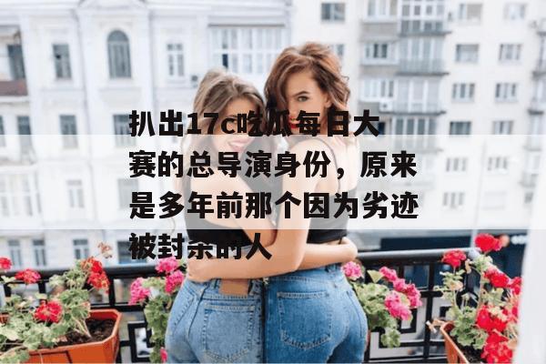 扒出17c吃瓜每日大赛的总导演身份，原来是多年前那个因为劣迹被封杀的人
