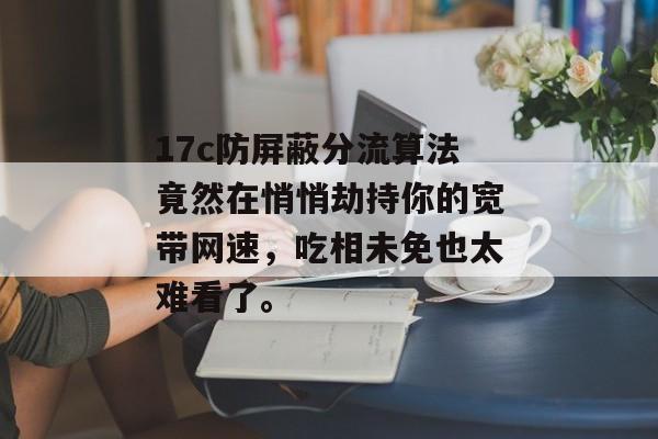 17c防屏蔽分流算法竟然在悄悄劫持你的宽带网速，吃相未免也太难看了。