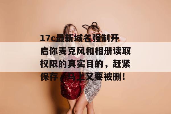 17c最新域名强制开启你麦克风和相册读取权限的真实目的，赶紧保存，马上又要被删！