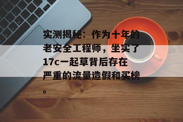 实测揭秘：作为十年的老安全工程师，坐实了17c一起草背后存在严重的流量造假和买榜。