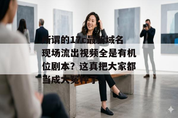 所谓的17c最新域名现场流出视频全是有机位剧本？这真把大家都当成大冤种了。