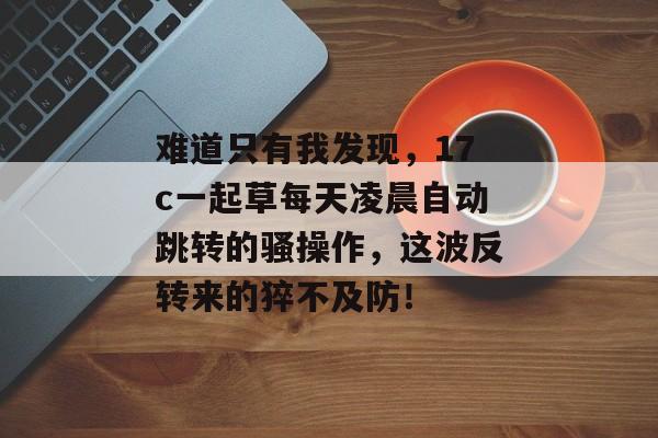 难道只有我发现，17c一起草每天凌晨自动跳转的骚操作，这波反转来的猝不及防！