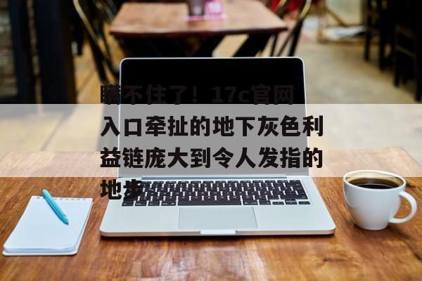 瞒不住了！17c官网入口牵扯的地下灰色利益链庞大到令人发指的地步