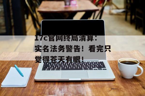 17c官网终局清算：实名法务警告！看完只觉得苍天有眼！