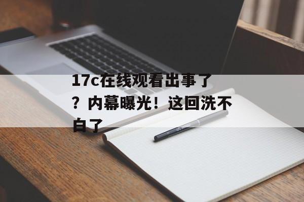 17c在线观看出事了？内幕曝光！这回洗不白了