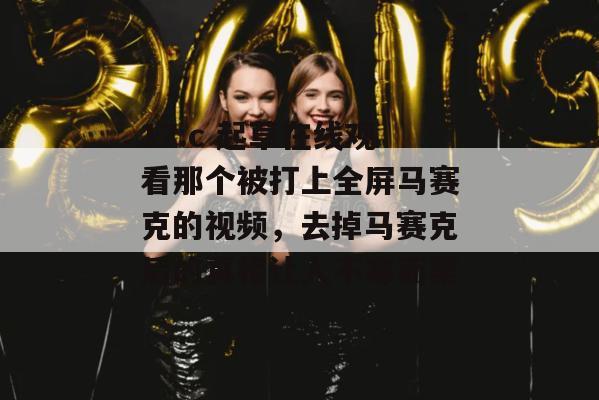 17.c 起草在线观看那个被打上全屏马赛克的视频，去掉马赛克后的真相让人不寒而栗