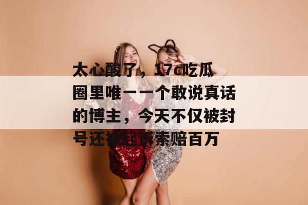 太心酸了，17c吃瓜圈里唯一一个敢说真话的博主，今天不仅被封号还被起诉索赔百万