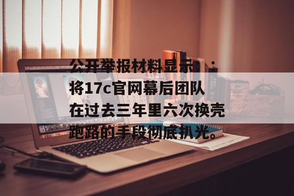 公开举报材料显示：：将17c官网幕后团队在过去三年里六次换壳跑路的手段彻底扒光。