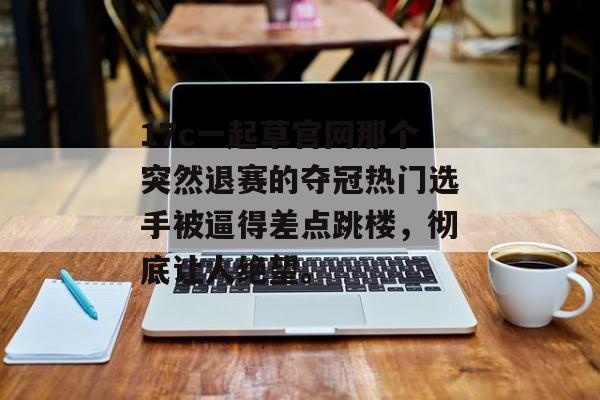 17c一起草官网那个突然退赛的夺冠热门选手被逼得差点跳楼，彻底让人绝望。