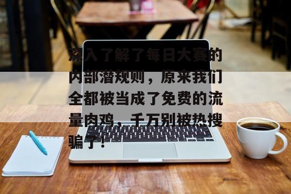 深入了解了每日大赛的内部潜规则，原来我们全都被当成了免费的流量肉鸡，千万别被热搜骗了！
