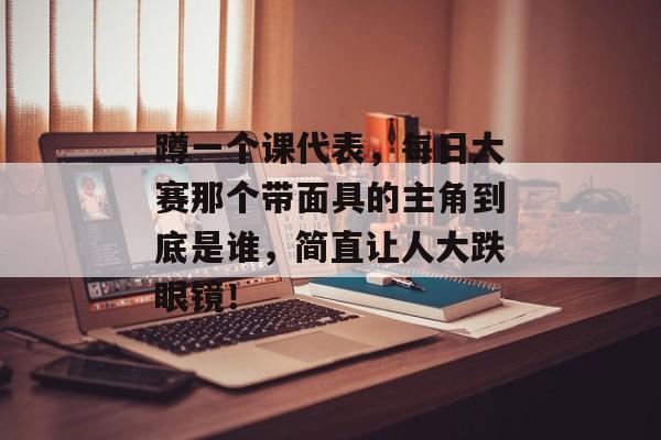蹲一个课代表，每日大赛那个带面具的主角到底是谁，简直让人大跌眼镜！
