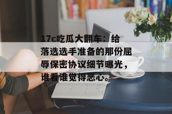 17c吃瓜大翻车：给落选选手准备的那份屈辱保密协议细节曝光，谁看谁觉得恶心。