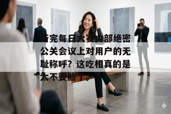 听完每日大赛内部绝密公关会议上对用户的无耻称呼？这吃相真的是太不要脸了。
