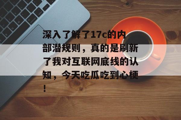 深入了解了17c的内部潜规则，真的是刷新了我对互联网底线的认知，今天吃瓜吃到心梗！