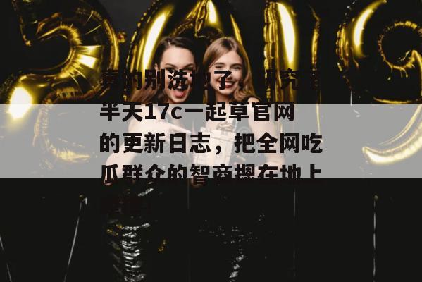 真的别洗地了，研究了半天17c一起草官网的更新日志，把全网吃瓜群众的智商摁在地上摩擦！