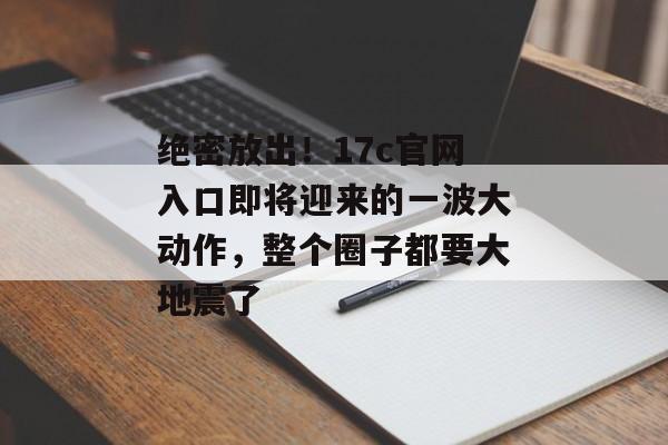 绝密放出！17c官网入口即将迎来的一波大动作，整个圈子都要大地震了