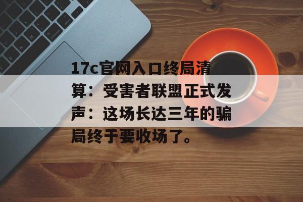 17c官网入口终局清算：受害者联盟正式发声：这场长达三年的骗局终于要收场了。