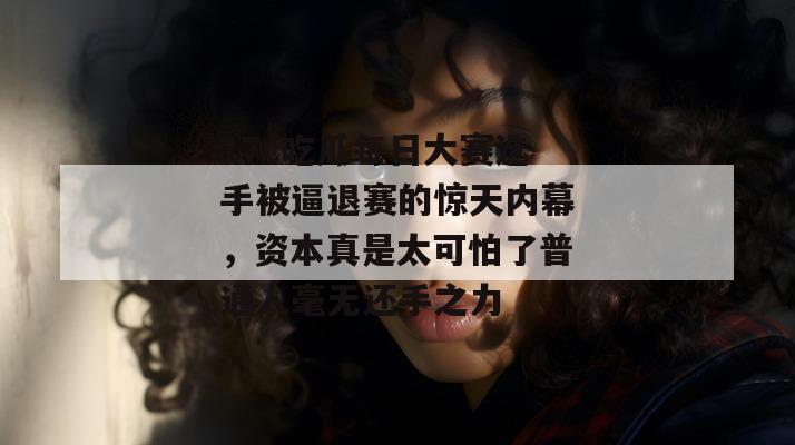 17c吃瓜每日大赛选手被逼退赛的惊天内幕，资本真是太可怕了普通人毫无还手之力