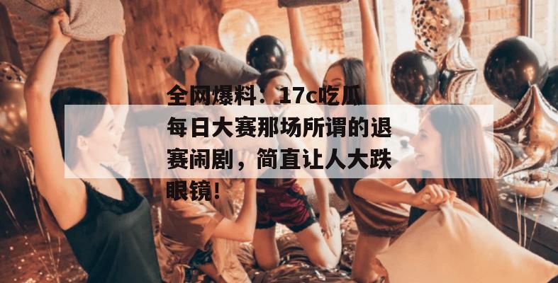 全网爆料：17c吃瓜每日大赛那场所谓的退赛闹剧，简直让人大跌眼镜！