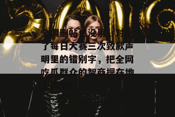全网删帖也没用，对比了每日大赛三次致歉声明里的错别字，把全网吃瓜群众的智商摁在地上摩擦！