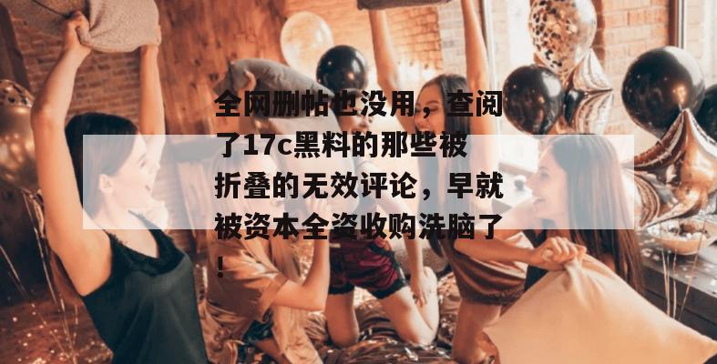 全网删帖也没用，查阅了17c黑料的那些被折叠的无效评论，早就被资本全资收购洗脑了！